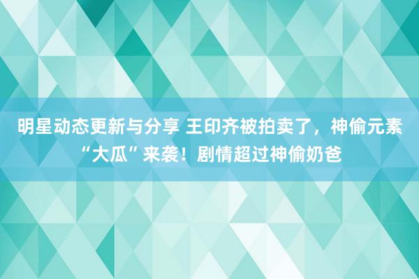 明星动态更新与分享 王印齐被拍卖了，神偷元素“大瓜”来袭！剧情超过神偷奶爸