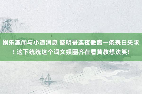 娱乐趣闻与小道消息 晓明哥连夜撤离一条表白央求! 这下统统这个词文娱圈齐在看黄教想法笑!