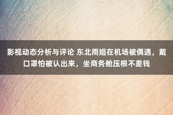 影视动态分析与评论 东北雨姐在机场被偶遇，戴口罩怕被认出来，坐商务舱压根不差钱