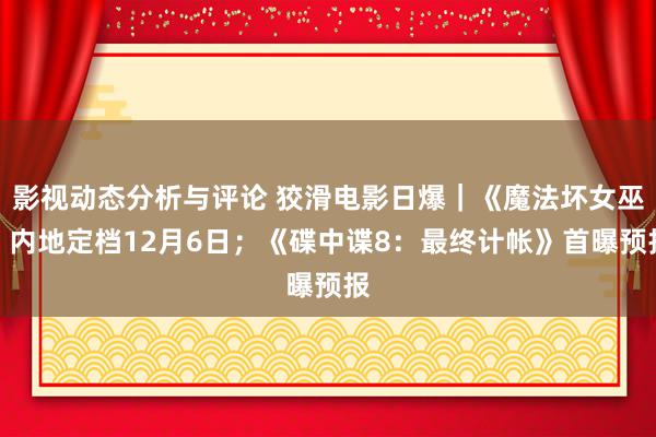 影视动态分析与评论 狡滑电影日爆｜《魔法坏女巫》内地定档12月6日；《碟中谍8：最终计帐》首曝预报