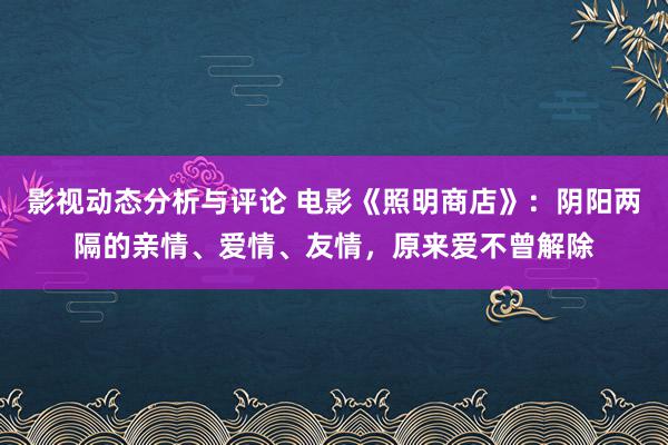 影视动态分析与评论 电影《照明商店》：阴阳两隔的亲情、爱情、友情，原来爱不曾解除