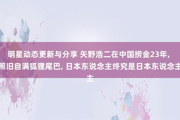 明星动态更新与分享 矢野浩二在中国捞金23年, 照旧自满狐狸尾巴, 日本东说念主终究是日本东说念主