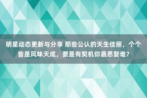 明星动态更新与分享 那些公认的天生佳丽，个个皆是风味天成，要是有契机你最思娶谁？