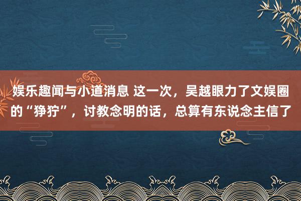 娱乐趣闻与小道消息 这一次，吴越眼力了文娱圈的“狰狞”，讨教念明的话，总算有东说念主信了