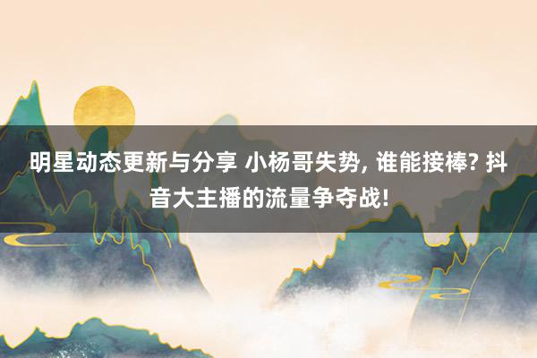 明星动态更新与分享 小杨哥失势, 谁能接棒? 抖音大主播的流量争夺战!