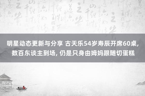 明星动态更新与分享 古天乐54岁寿辰开席60桌, 数百东谈主到场, 仍是只身由姆妈跟随切蛋糕