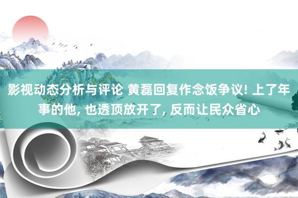 影视动态分析与评论 黄磊回复作念饭争议! 上了年事的他, 也透顶放开了, 反而让民众省心