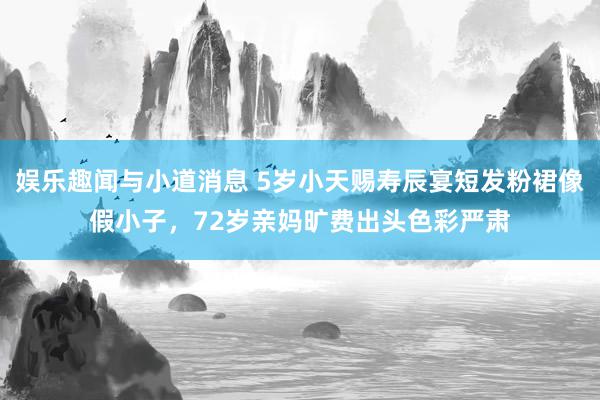 娱乐趣闻与小道消息 5岁小天赐寿辰宴短发粉裙像假小子，72岁亲妈旷费出头色彩严肃