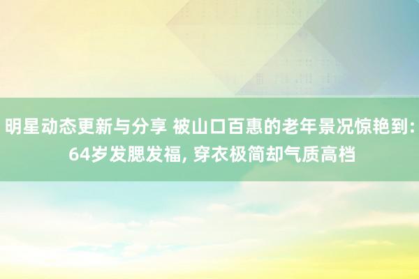 明星动态更新与分享 被山口百惠的老年景况惊艳到: 64岁发腮发福, 穿衣极简却气质高档