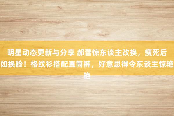 明星动态更新与分享 郝蕾惊东谈主改换，瘦死后如换脸！格纹衫搭配直筒裤，好意思得令东谈主惊艳