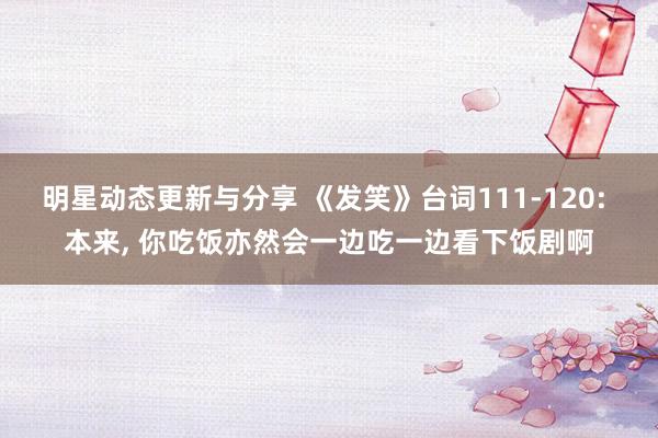 明星动态更新与分享 《发笑》台词111-120: 本来, 你吃饭亦然会一边吃一边看下饭剧啊