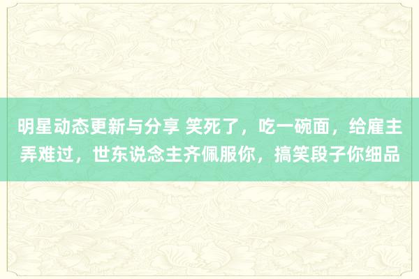 明星动态更新与分享 笑死了，吃一碗面，给雇主弄难过，世东说念主齐佩服你，搞笑段子你细品