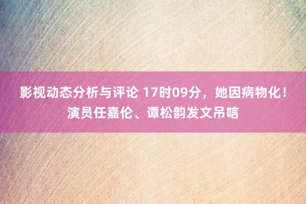 影视动态分析与评论 17时09分，她因病物化！演员任嘉伦、谭松韵发文吊唁