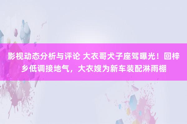 影视动态分析与评论 大衣哥犬子座驾曝光！回梓乡低调接地气，大衣嫂为新车装配淋雨棚