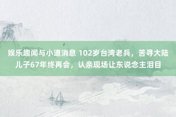 娱乐趣闻与小道消息 102岁台湾老兵，苦寻大陆儿子67年终再会，认亲现场让东说念主泪目