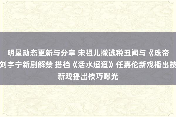 明星动态更新与分享 宋祖儿撇逃税丑闻与《珠帘玉幕》刘宇宁新剧解禁 搭档《活水迢迢》任嘉伦新戏播出技巧曝光