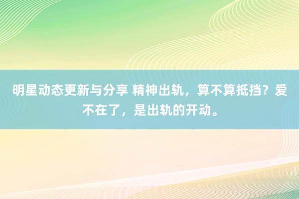 明星动态更新与分享 精神出轨，算不算抵挡？爱不在了，是出轨的开动。