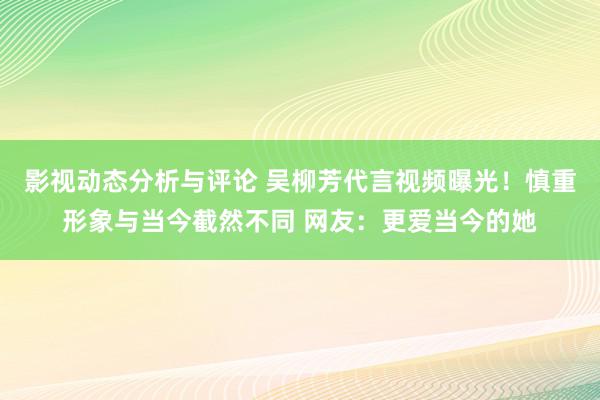 影视动态分析与评论 吴柳芳代言视频曝光！慎重形象与当今截然不同 网友：更爱当今的她