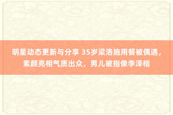 明星动态更新与分享 35岁梁洛施用餐被偶遇，素颜亮相气质出众，男儿被指像李泽楷