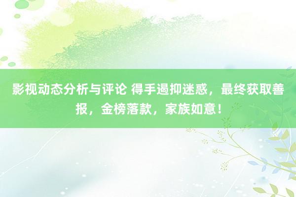 影视动态分析与评论 得手遏抑迷惑，最终获取善报，金榜落款，家族如意！