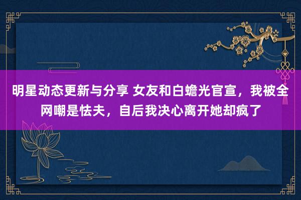 明星动态更新与分享 女友和白蟾光官宣，我被全网嘲是怯夫，自后我决心离开她却疯了