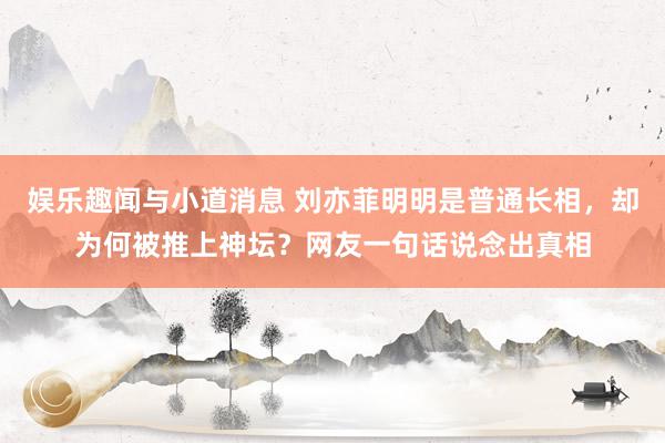 娱乐趣闻与小道消息 刘亦菲明明是普通长相，却为何被推上神坛？网友一句话说念出真相