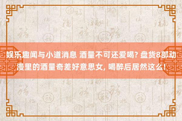 娱乐趣闻与小道消息 酒量不可还爱喝? 盘货8部动漫里的酒量奇差好意思女, 喝醉后居然这么!