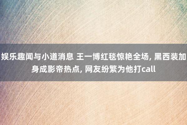 娱乐趣闻与小道消息 王一博红毯惊艳全场, 黑西装加身成影帝热点, 网友纷繁为他打call