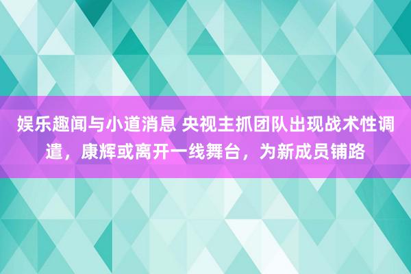 娱乐趣闻与小道消息 央视主抓团队出现战术性调遣，康辉或离开一线舞台，为新成员铺路