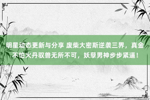 明星动态更新与分享 废柴大密斯逆袭三界，真金不怕火丹驭兽无所不可，妖孽男神步步紧逼！