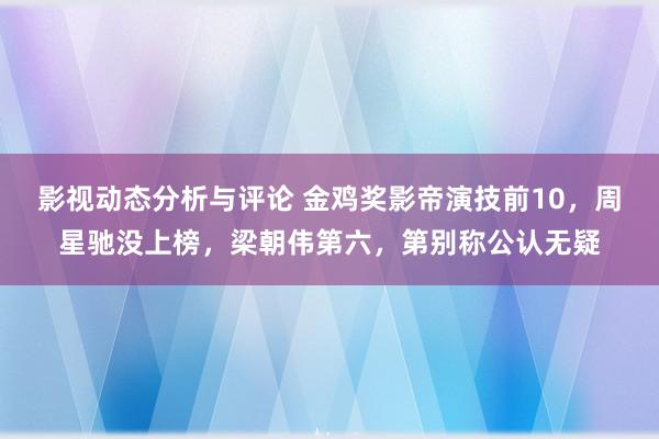 影视动态分析与评论 金鸡奖影帝演技前10，周星驰没上榜，梁朝伟第六，第别称公认无疑