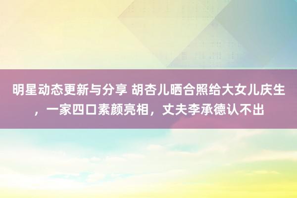 明星动态更新与分享 胡杏儿晒合照给大女儿庆生，一家四口素颜亮相，丈夫李承德认不出