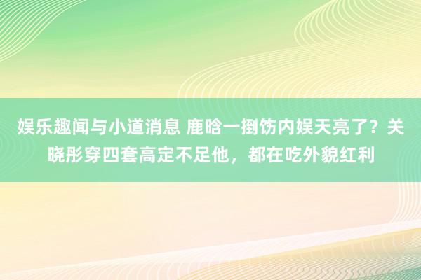 娱乐趣闻与小道消息 鹿晗一捯饬内娱天亮了？关晓彤穿四套高定不足他，都在吃外貌红利