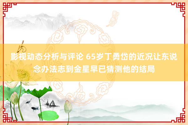 影视动态分析与评论 65岁丁勇岱的近况让东说念办法志到金星早已猜测他的结局