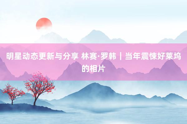 明星动态更新与分享 林赛·罗韩｜当年震悚好莱坞的相片