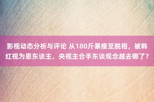 影视动态分析与评论 从180斤暴瘦至脱相，被韩红视为恩东谈主，央视主合手东谈观念越去哪了？