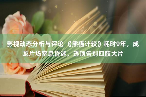 影视动态分析与评论 《熊猫计较》耗时9年，成龙片场窒息昏迷，透顶告别四肢大片