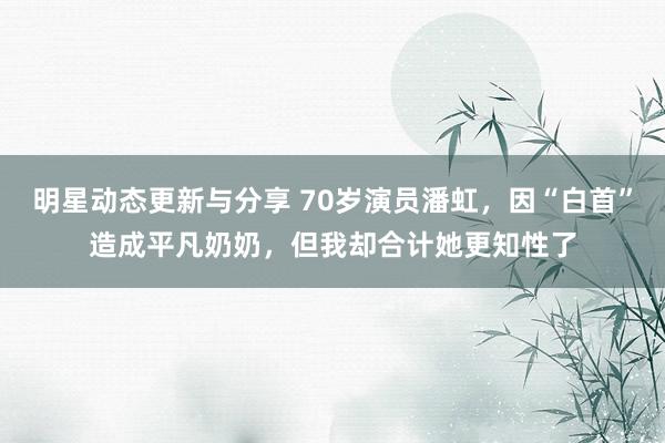 明星动态更新与分享 70岁演员潘虹，因“白首”造成平凡奶奶，但我却合计她更知性了