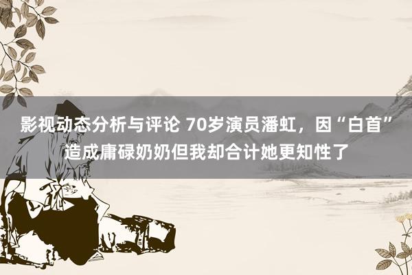 影视动态分析与评论 70岁演员潘虹，因“白首”造成庸碌奶奶但我却合计她更知性了