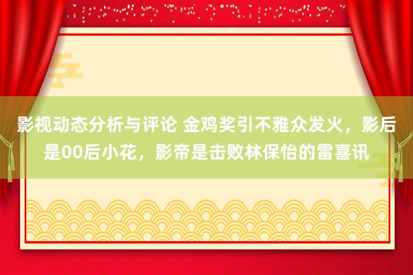 影视动态分析与评论 金鸡奖引不雅众发火，影后是00后小花，影帝是击败林保怡的雷喜讯