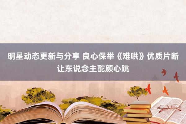 明星动态更新与分享 良心保举《难哄》优质片断让东说念主酡颜心跳