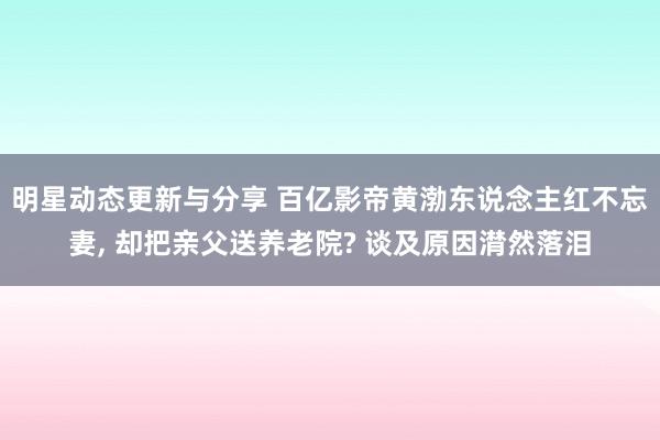 明星动态更新与分享 百亿影帝黄渤东说念主红不忘妻, 却把亲父送养老院? 谈及原因潸然落泪