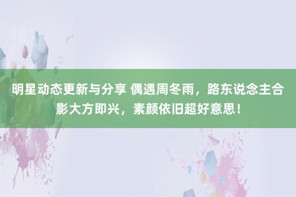 明星动态更新与分享 偶遇周冬雨，路东说念主合影大方即兴，素颜依旧超好意思！