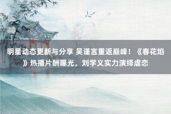 明星动态更新与分享 吴谨言重返巅峰！《春花焰》热播片酬曝光，刘学义实力演绎虐恋