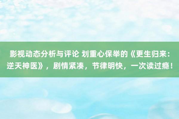 影视动态分析与评论 划重心保举的《更生归来：逆天神医》，剧情紧凑，节律明快，一次读过瘾！