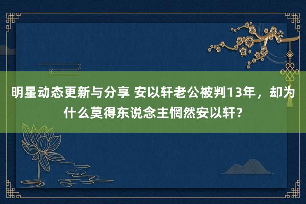 明星动态更新与分享 安以轩老公被判13年，却为什么莫得东说念主惘然安以轩？