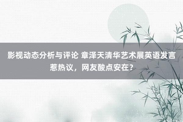 影视动态分析与评论 章泽天清华艺术展英语发言惹热议，网友酸点安在？