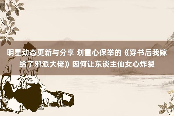 明星动态更新与分享 划重心保举的《穿书后我嫁给了邪派大佬》因何让东谈主仙女心炸裂