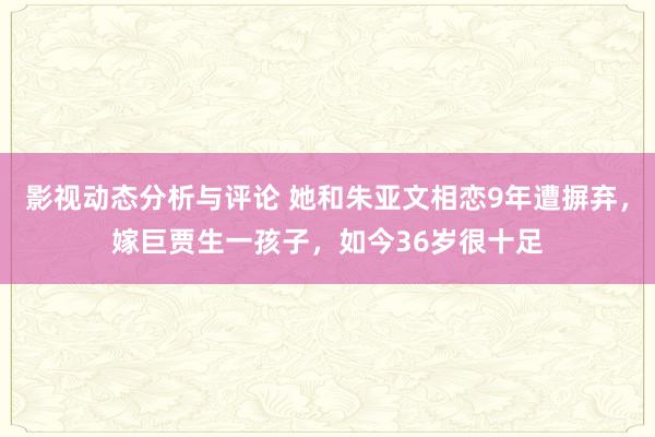 影视动态分析与评论 她和朱亚文相恋9年遭摒弃，嫁巨贾生一孩子，如今36岁很十足