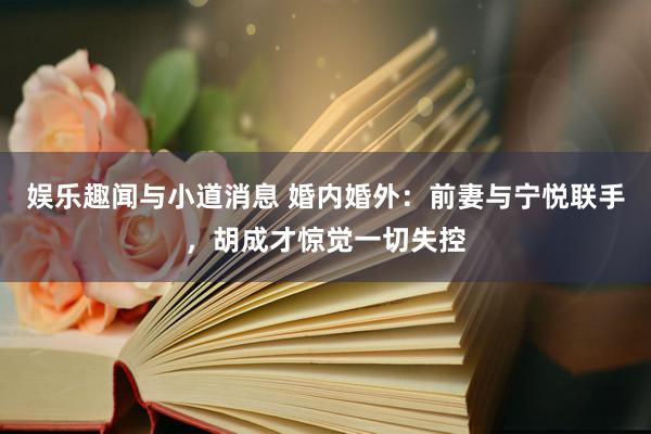 娱乐趣闻与小道消息 婚内婚外：前妻与宁悦联手，胡成才惊觉一切失控